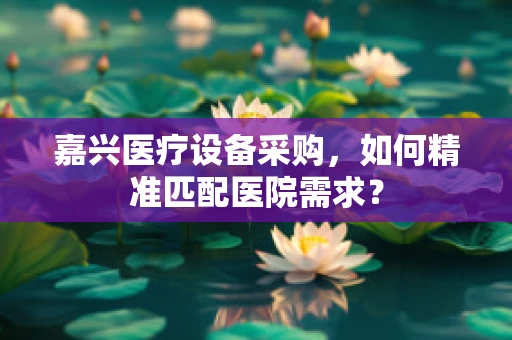 嘉兴医疗设备采购，如何精准匹配医院需求？