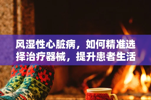 风湿性心脏病，如何精准选择治疗器械，提升患者生活质量？