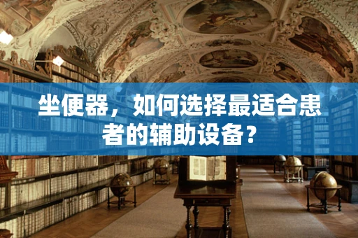 坐便器，如何选择最适合患者的辅助设备？