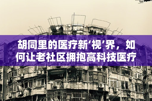 胡同里的医疗新‘视’界，如何让老社区拥抱高科技医疗设备？