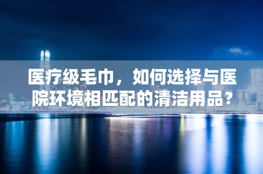 医疗级毛巾，如何选择与医院环境相匹配的清洁用品？