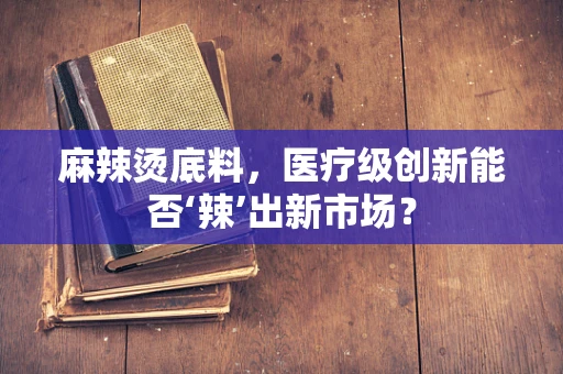 麻辣烫底料，医疗级创新能否‘辣’出新市场？