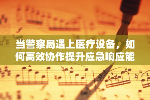 当警察局遇上医疗设备，如何高效协作提升应急响应能力？