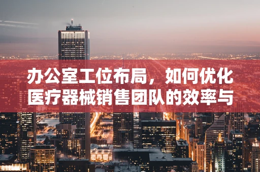 办公室工位布局，如何优化医疗器械销售团队的效率与舒适度？