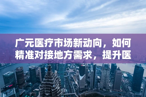广元医疗市场新动向，如何精准对接地方需求，提升医疗设备采购效率？