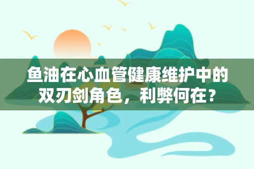 鱼油在心血管健康维护中的双刃剑角色，利弊何在？