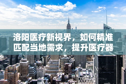 洛阳医疗新视界，如何精准匹配当地需求，提升医疗器械效能？
